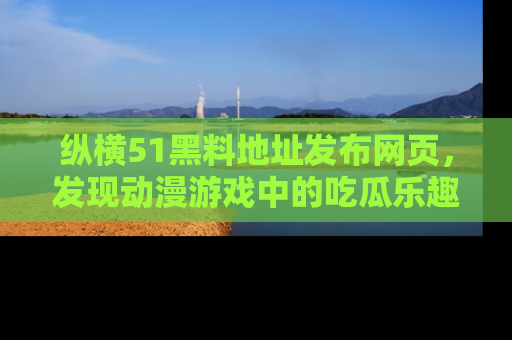 纵横51黑料地址发布网页,发现动漫游戏中的吃瓜乐趣