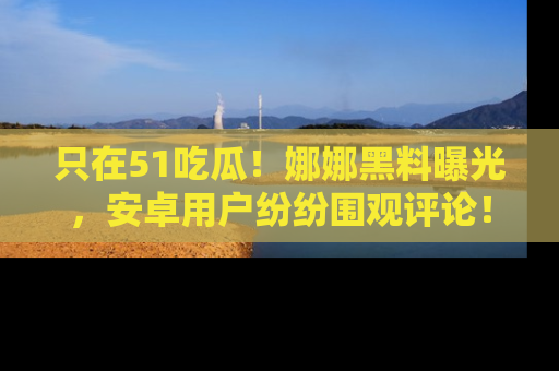 只在51吃瓜!娜娜黑料曝光,安卓用户纷纷围观评论!