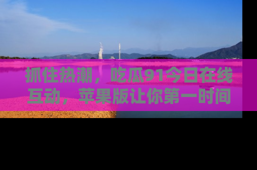 抓住热潮,吃瓜91今日在线互动,苹果版让你第一时间掌握信息!
