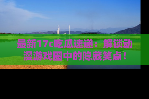 最新17c吃瓜速递:解锁动漫游戏圈中的隐藏笑点!