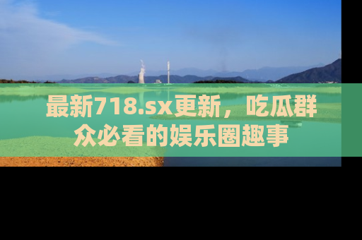 最新718.sx更新,吃瓜群众必看的娱乐圈趣事