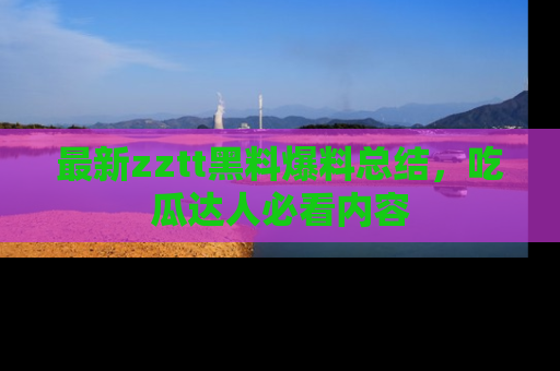 最新zztt黑料爆料总结,吃瓜达人必看内容