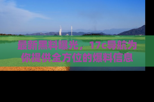 最新黑料曝光,17c导航为你提供全方位的爆料信息