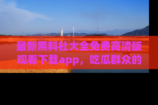 最新黑料社大全免费高清版观看下载app,吃瓜群众的必备神器
