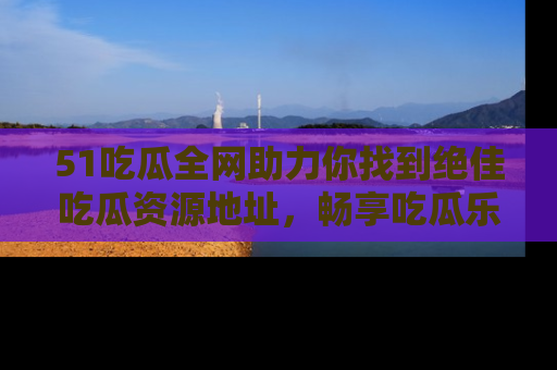 51吃瓜全网助力你找到绝佳吃瓜资源地址，畅享吃瓜乐趣！