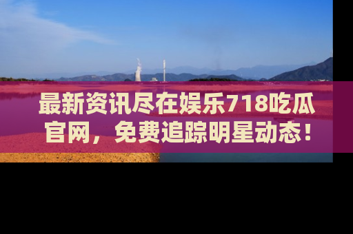 最新资讯尽在娱乐718吃瓜官网，免费追踪明星动态！