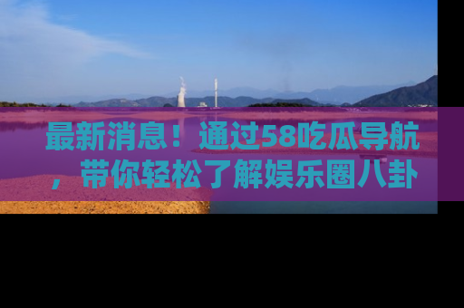 最新消息！通过58吃瓜导航，带你轻松了解娱乐圈八卦动态！