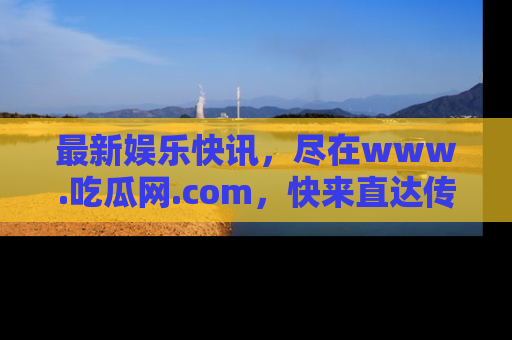 最新娱乐快讯，尽在www.吃瓜网.com，快来直达传送门收获惊喜吧！