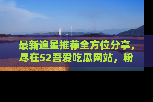 最新追星推荐全方位分享，尽在52吾爱吃瓜网站，粉丝必看